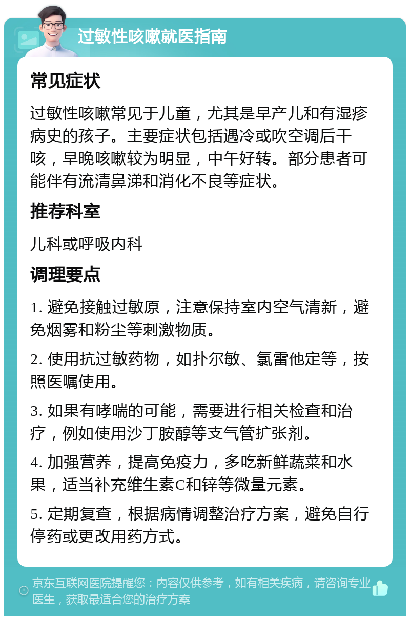 过敏性咳嗽就医指南 常见症状 过敏性咳嗽常见于儿童，尤其是早产儿和有湿疹病史的孩子。主要症状包括遇冷或吹空调后干咳，早晚咳嗽较为明显，中午好转。部分患者可能伴有流清鼻涕和消化不良等症状。 推荐科室 儿科或呼吸内科 调理要点 1. 避免接触过敏原，注意保持室内空气清新，避免烟雾和粉尘等刺激物质。 2. 使用抗过敏药物，如扑尔敏、氯雷他定等，按照医嘱使用。 3. 如果有哮喘的可能，需要进行相关检查和治疗，例如使用沙丁胺醇等支气管扩张剂。 4. 加强营养，提高免疫力，多吃新鲜蔬菜和水果，适当补充维生素C和锌等微量元素。 5. 定期复查，根据病情调整治疗方案，避免自行停药或更改用药方式。