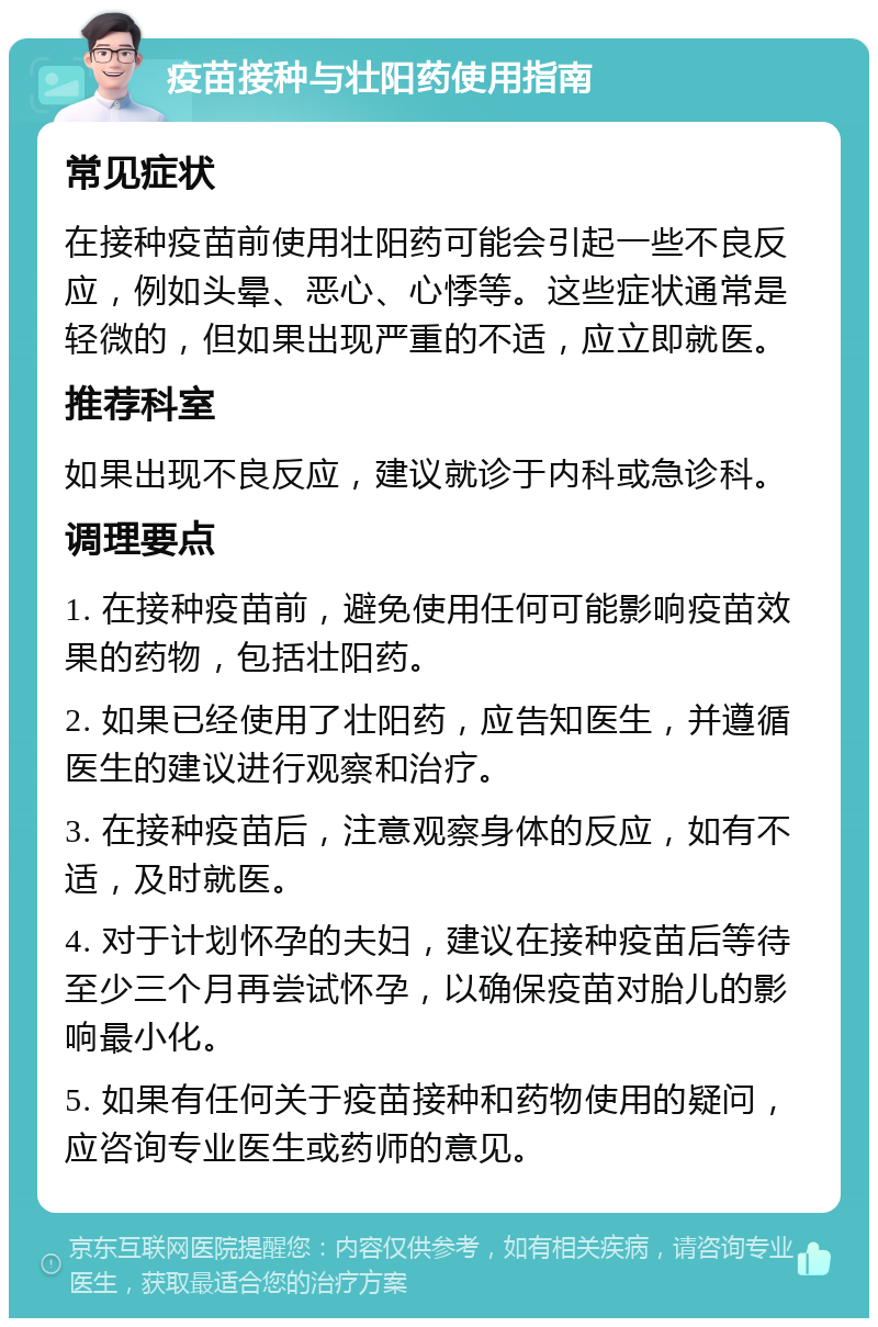 疫苗接种与壮阳药使用指南 常见症状 在接种疫苗前使用壮阳药可能会引起一些不良反应，例如头晕、恶心、心悸等。这些症状通常是轻微的，但如果出现严重的不适，应立即就医。 推荐科室 如果出现不良反应，建议就诊于内科或急诊科。 调理要点 1. 在接种疫苗前，避免使用任何可能影响疫苗效果的药物，包括壮阳药。 2. 如果已经使用了壮阳药，应告知医生，并遵循医生的建议进行观察和治疗。 3. 在接种疫苗后，注意观察身体的反应，如有不适，及时就医。 4. 对于计划怀孕的夫妇，建议在接种疫苗后等待至少三个月再尝试怀孕，以确保疫苗对胎儿的影响最小化。 5. 如果有任何关于疫苗接种和药物使用的疑问，应咨询专业医生或药师的意见。