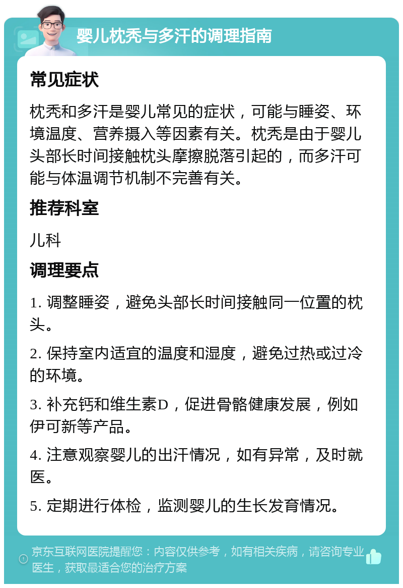 婴儿枕秃与多汗的调理指南 常见症状 枕秃和多汗是婴儿常见的症状，可能与睡姿、环境温度、营养摄入等因素有关。枕秃是由于婴儿头部长时间接触枕头摩擦脱落引起的，而多汗可能与体温调节机制不完善有关。 推荐科室 儿科 调理要点 1. 调整睡姿，避免头部长时间接触同一位置的枕头。 2. 保持室内适宜的温度和湿度，避免过热或过冷的环境。 3. 补充钙和维生素D，促进骨骼健康发展，例如伊可新等产品。 4. 注意观察婴儿的出汗情况，如有异常，及时就医。 5. 定期进行体检，监测婴儿的生长发育情况。