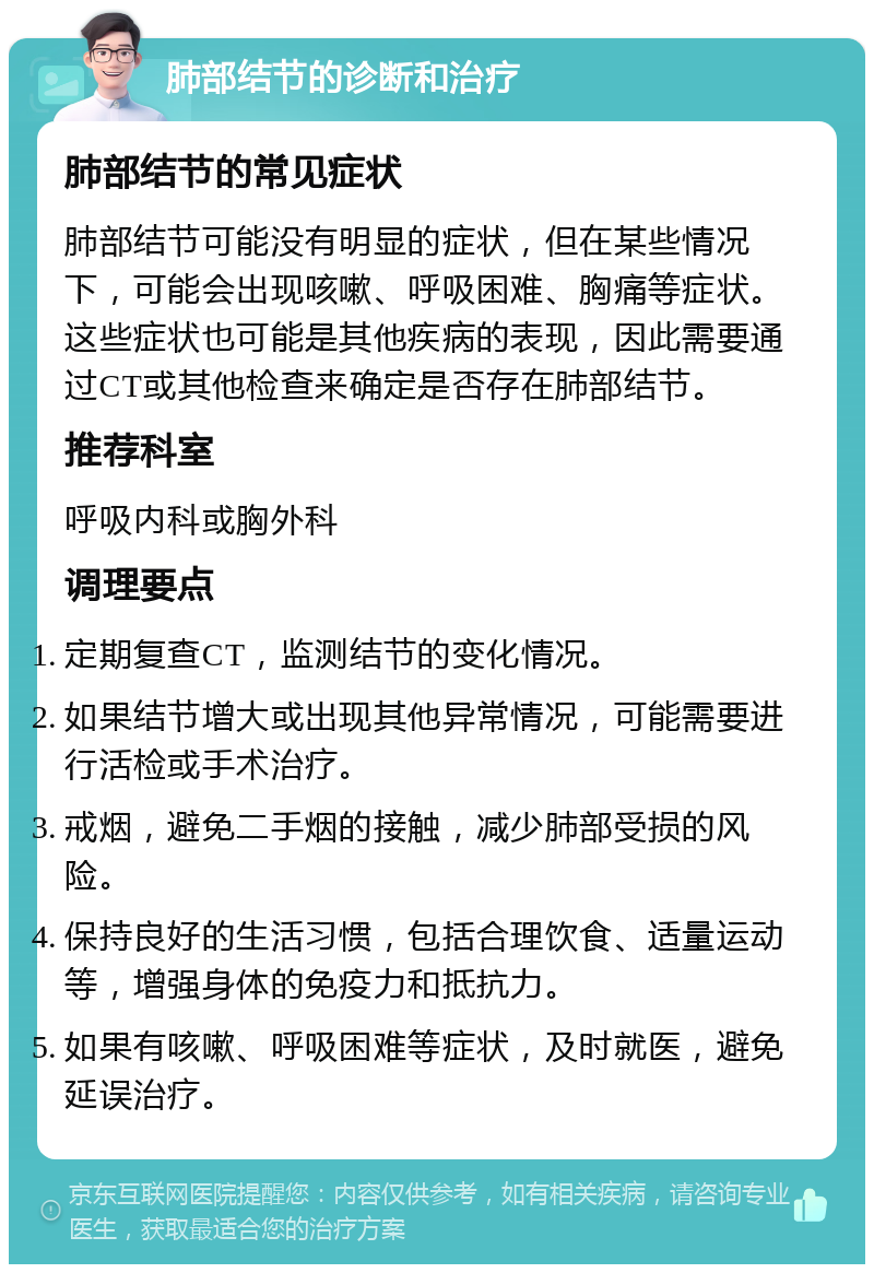 肺部结节的诊断和治疗 肺部结节的常见症状 肺部结节可能没有明显的症状，但在某些情况下，可能会出现咳嗽、呼吸困难、胸痛等症状。这些症状也可能是其他疾病的表现，因此需要通过CT或其他检查来确定是否存在肺部结节。 推荐科室 呼吸内科或胸外科 调理要点 定期复查CT，监测结节的变化情况。 如果结节增大或出现其他异常情况，可能需要进行活检或手术治疗。 戒烟，避免二手烟的接触，减少肺部受损的风险。 保持良好的生活习惯，包括合理饮食、适量运动等，增强身体的免疫力和抵抗力。 如果有咳嗽、呼吸困难等症状，及时就医，避免延误治疗。