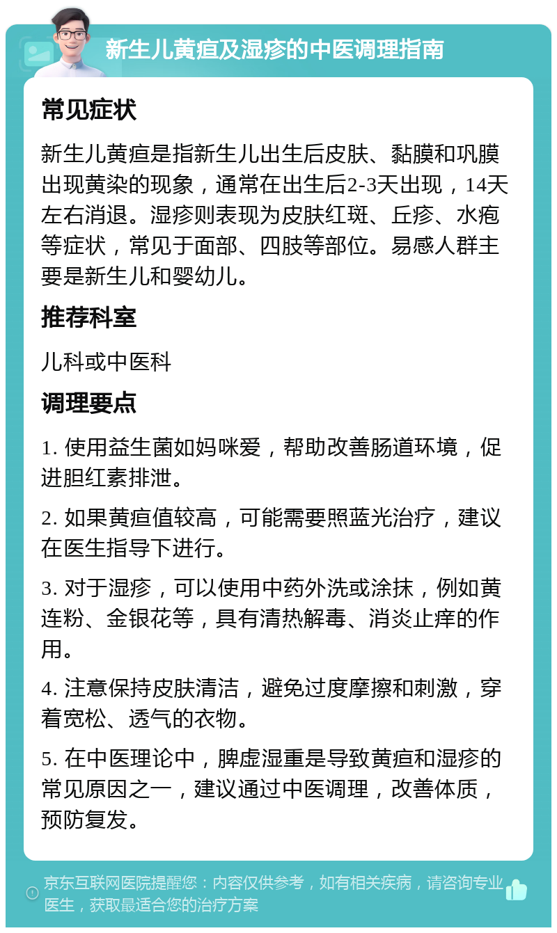 新生儿黄疸及湿疹的中医调理指南 常见症状 新生儿黄疸是指新生儿出生后皮肤、黏膜和巩膜出现黄染的现象，通常在出生后2-3天出现，14天左右消退。湿疹则表现为皮肤红斑、丘疹、水疱等症状，常见于面部、四肢等部位。易感人群主要是新生儿和婴幼儿。 推荐科室 儿科或中医科 调理要点 1. 使用益生菌如妈咪爱，帮助改善肠道环境，促进胆红素排泄。 2. 如果黄疸值较高，可能需要照蓝光治疗，建议在医生指导下进行。 3. 对于湿疹，可以使用中药外洗或涂抹，例如黄连粉、金银花等，具有清热解毒、消炎止痒的作用。 4. 注意保持皮肤清洁，避免过度摩擦和刺激，穿着宽松、透气的衣物。 5. 在中医理论中，脾虚湿重是导致黄疸和湿疹的常见原因之一，建议通过中医调理，改善体质，预防复发。