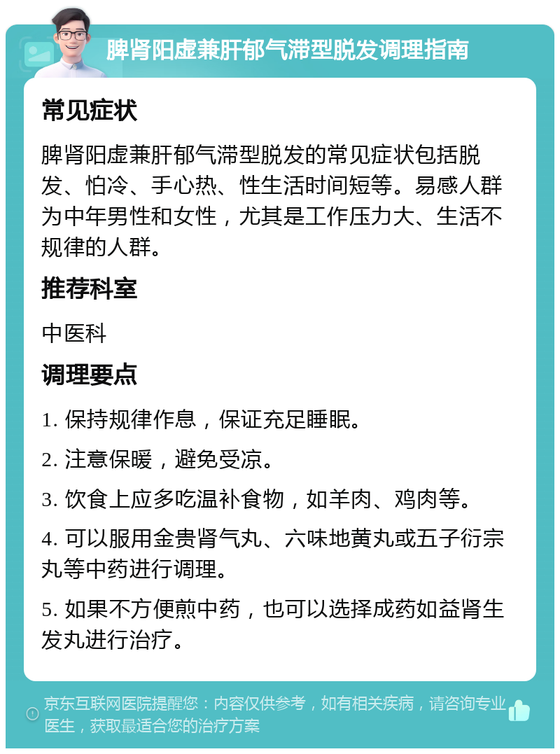 脾肾阳虚兼肝郁气滞型脱发调理指南 常见症状 脾肾阳虚兼肝郁气滞型脱发的常见症状包括脱发、怕冷、手心热、性生活时间短等。易感人群为中年男性和女性，尤其是工作压力大、生活不规律的人群。 推荐科室 中医科 调理要点 1. 保持规律作息，保证充足睡眠。 2. 注意保暖，避免受凉。 3. 饮食上应多吃温补食物，如羊肉、鸡肉等。 4. 可以服用金贵肾气丸、六味地黄丸或五子衍宗丸等中药进行调理。 5. 如果不方便煎中药，也可以选择成药如益肾生发丸进行治疗。