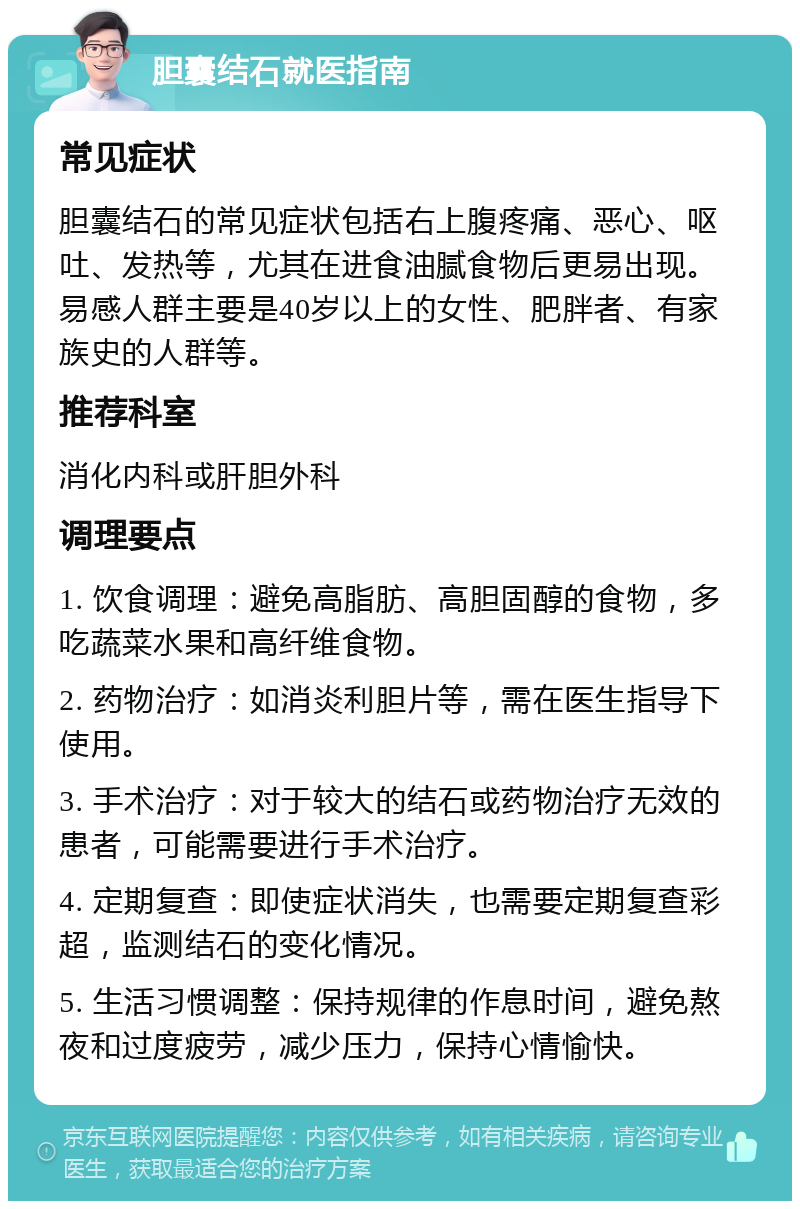 胆囊结石就医指南 常见症状 胆囊结石的常见症状包括右上腹疼痛、恶心、呕吐、发热等，尤其在进食油腻食物后更易出现。易感人群主要是40岁以上的女性、肥胖者、有家族史的人群等。 推荐科室 消化内科或肝胆外科 调理要点 1. 饮食调理：避免高脂肪、高胆固醇的食物，多吃蔬菜水果和高纤维食物。 2. 药物治疗：如消炎利胆片等，需在医生指导下使用。 3. 手术治疗：对于较大的结石或药物治疗无效的患者，可能需要进行手术治疗。 4. 定期复查：即使症状消失，也需要定期复查彩超，监测结石的变化情况。 5. 生活习惯调整：保持规律的作息时间，避免熬夜和过度疲劳，减少压力，保持心情愉快。