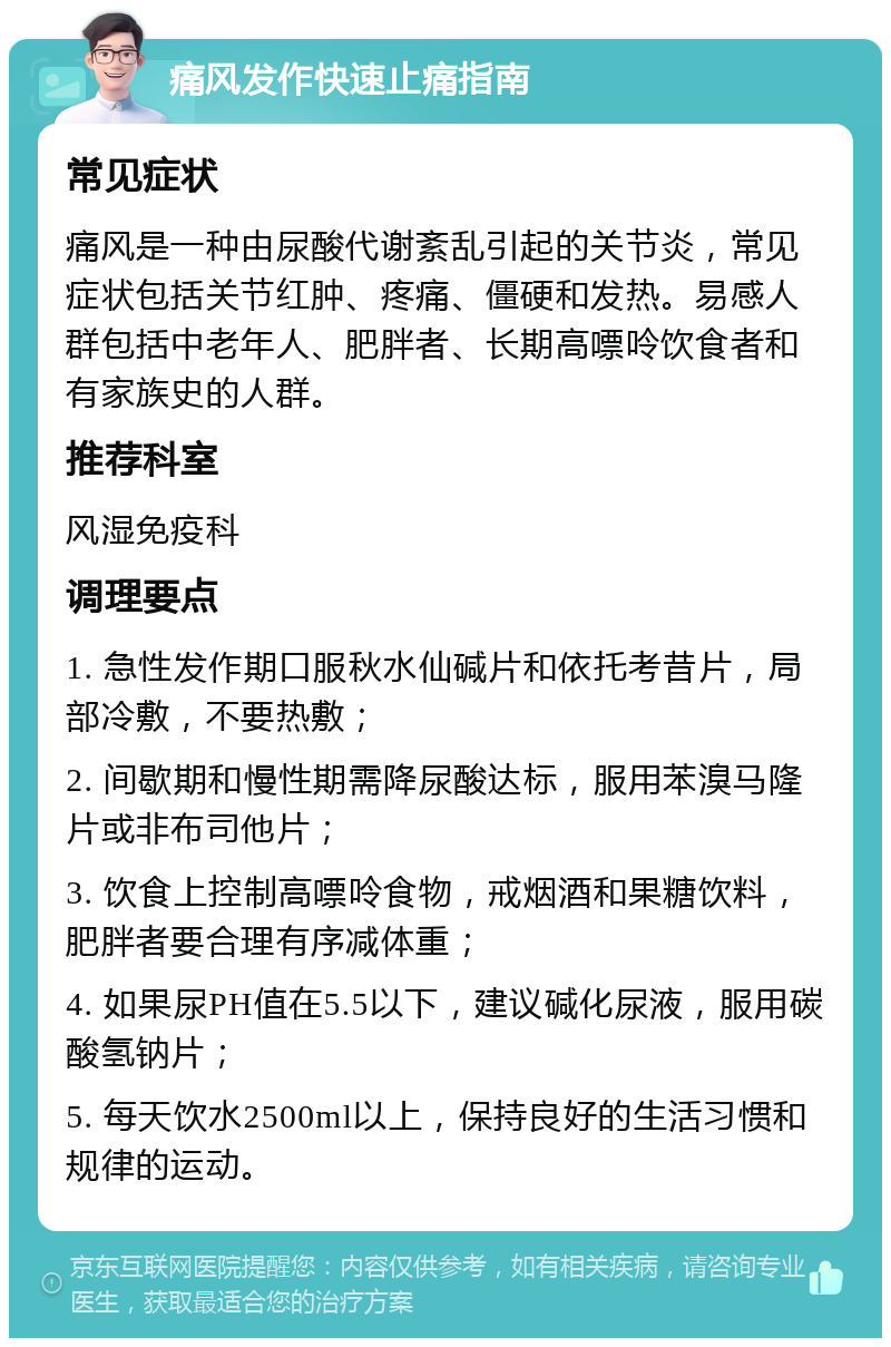 痛风发作快速止痛指南 常见症状 痛风是一种由尿酸代谢紊乱引起的关节炎，常见症状包括关节红肿、疼痛、僵硬和发热。易感人群包括中老年人、肥胖者、长期高嘌呤饮食者和有家族史的人群。 推荐科室 风湿免疫科 调理要点 1. 急性发作期口服秋水仙碱片和依托考昔片，局部冷敷，不要热敷； 2. 间歇期和慢性期需降尿酸达标，服用苯溴马隆片或非布司他片； 3. 饮食上控制高嘌呤食物，戒烟酒和果糖饮料，肥胖者要合理有序减体重； 4. 如果尿PH值在5.5以下，建议碱化尿液，服用碳酸氢钠片； 5. 每天饮水2500ml以上，保持良好的生活习惯和规律的运动。