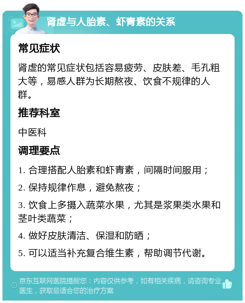 肾虚与人胎素、虾青素的关系 常见症状 肾虚的常见症状包括容易疲劳、皮肤差、毛孔粗大等，易感人群为长期熬夜、饮食不规律的人群。 推荐科室 中医科 调理要点 1. 合理搭配人胎素和虾青素，间隔时间服用； 2. 保持规律作息，避免熬夜； 3. 饮食上多摄入蔬菜水果，尤其是浆果类水果和茎叶类蔬菜； 4. 做好皮肤清洁、保湿和防晒； 5. 可以适当补充复合维生素，帮助调节代谢。