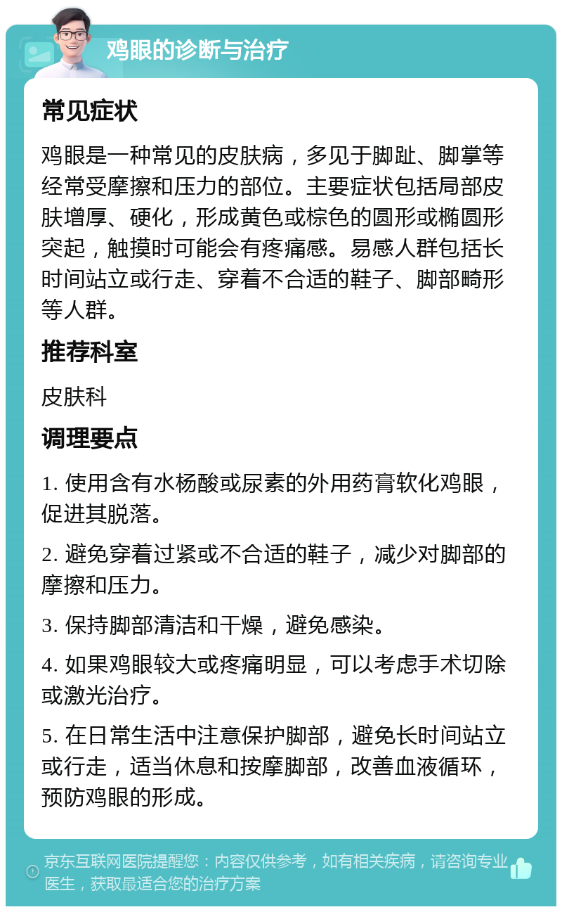 鸡眼的诊断与治疗 常见症状 鸡眼是一种常见的皮肤病，多见于脚趾、脚掌等经常受摩擦和压力的部位。主要症状包括局部皮肤增厚、硬化，形成黄色或棕色的圆形或椭圆形突起，触摸时可能会有疼痛感。易感人群包括长时间站立或行走、穿着不合适的鞋子、脚部畸形等人群。 推荐科室 皮肤科 调理要点 1. 使用含有水杨酸或尿素的外用药膏软化鸡眼，促进其脱落。 2. 避免穿着过紧或不合适的鞋子，减少对脚部的摩擦和压力。 3. 保持脚部清洁和干燥，避免感染。 4. 如果鸡眼较大或疼痛明显，可以考虑手术切除或激光治疗。 5. 在日常生活中注意保护脚部，避免长时间站立或行走，适当休息和按摩脚部，改善血液循环，预防鸡眼的形成。