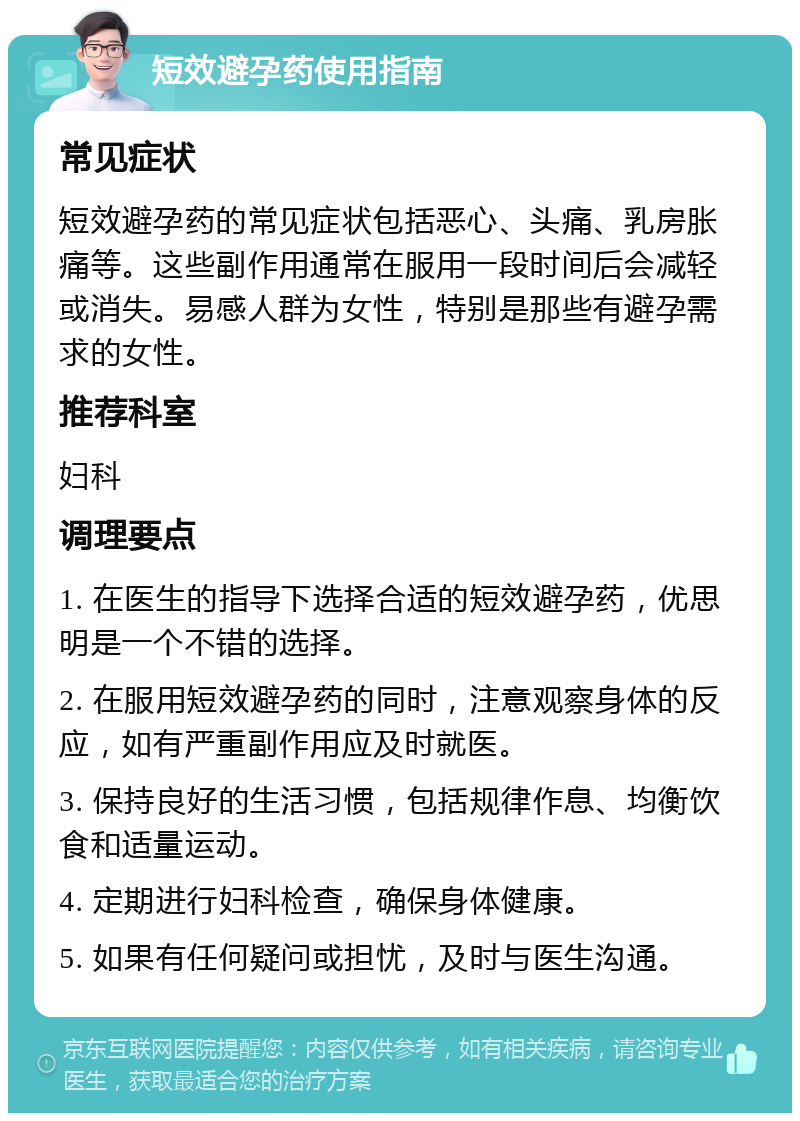 短效避孕药使用指南 常见症状 短效避孕药的常见症状包括恶心、头痛、乳房胀痛等。这些副作用通常在服用一段时间后会减轻或消失。易感人群为女性，特别是那些有避孕需求的女性。 推荐科室 妇科 调理要点 1. 在医生的指导下选择合适的短效避孕药，优思明是一个不错的选择。 2. 在服用短效避孕药的同时，注意观察身体的反应，如有严重副作用应及时就医。 3. 保持良好的生活习惯，包括规律作息、均衡饮食和适量运动。 4. 定期进行妇科检查，确保身体健康。 5. 如果有任何疑问或担忧，及时与医生沟通。