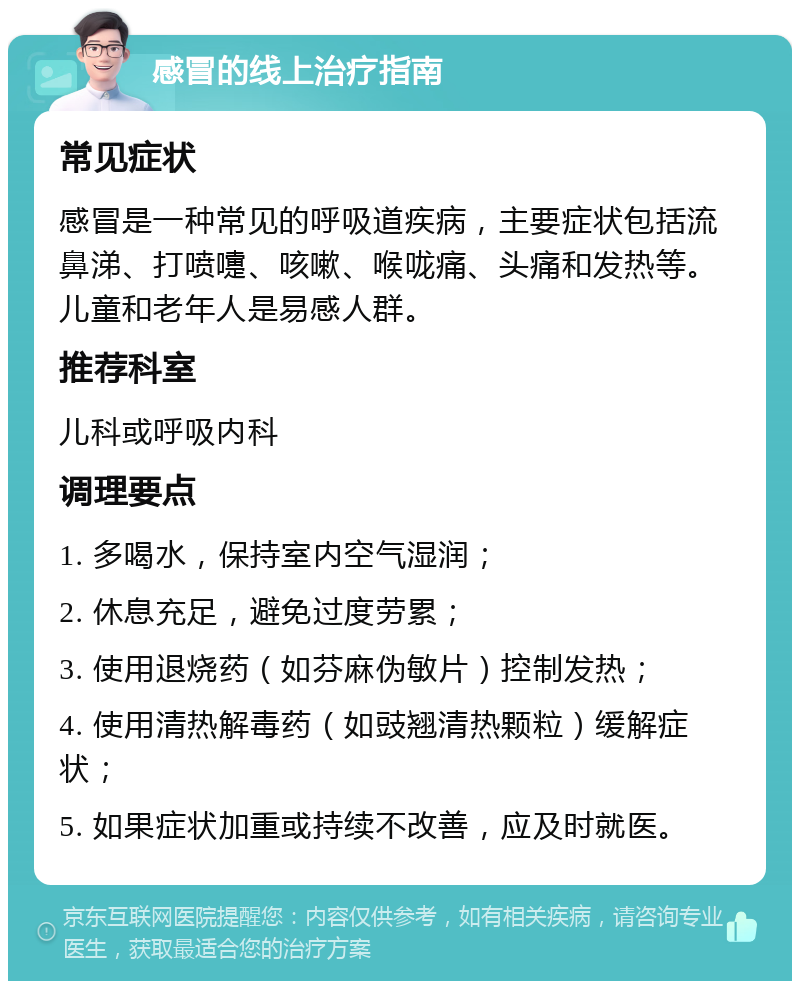 感冒的线上治疗指南 常见症状 感冒是一种常见的呼吸道疾病，主要症状包括流鼻涕、打喷嚏、咳嗽、喉咙痛、头痛和发热等。儿童和老年人是易感人群。 推荐科室 儿科或呼吸内科 调理要点 1. 多喝水，保持室内空气湿润； 2. 休息充足，避免过度劳累； 3. 使用退烧药（如芬麻伪敏片）控制发热； 4. 使用清热解毒药（如豉翘清热颗粒）缓解症状； 5. 如果症状加重或持续不改善，应及时就医。