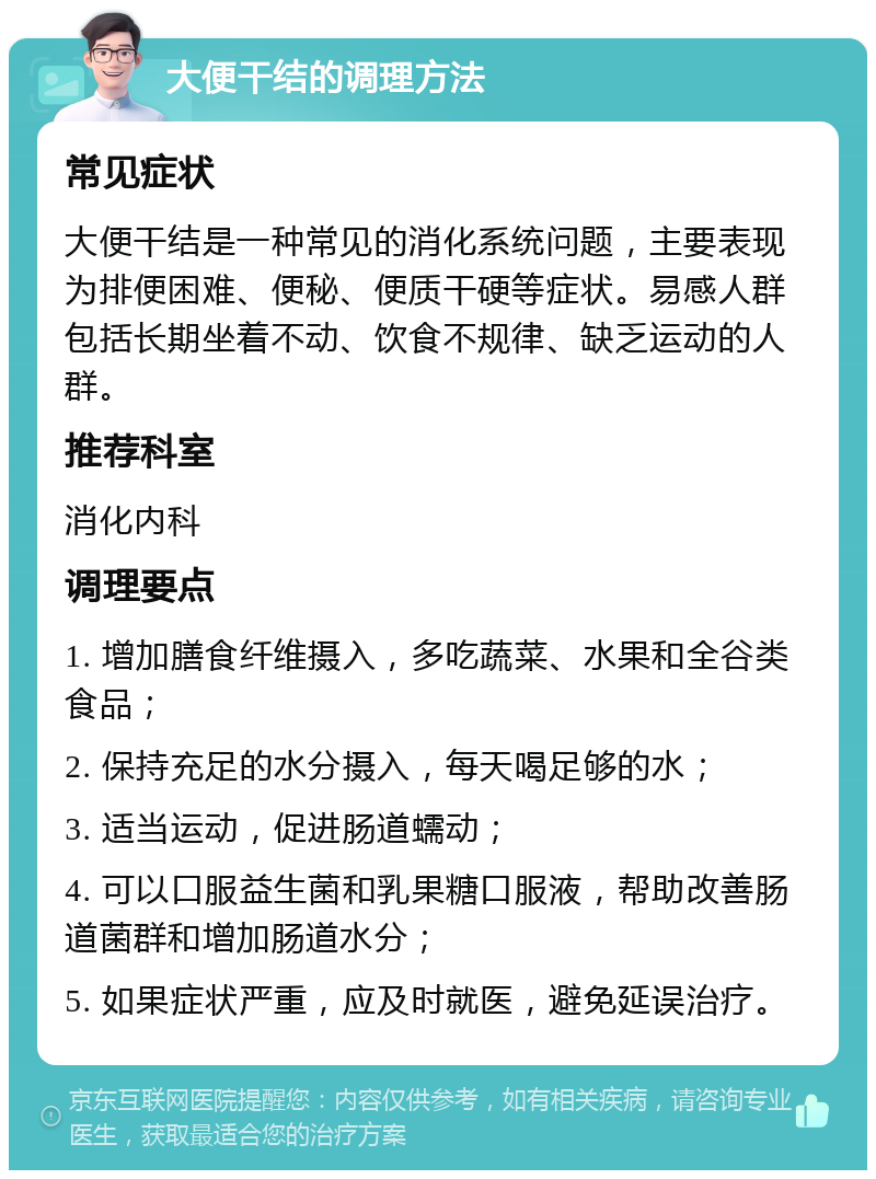 大便干结的调理方法 常见症状 大便干结是一种常见的消化系统问题，主要表现为排便困难、便秘、便质干硬等症状。易感人群包括长期坐着不动、饮食不规律、缺乏运动的人群。 推荐科室 消化内科 调理要点 1. 增加膳食纤维摄入，多吃蔬菜、水果和全谷类食品； 2. 保持充足的水分摄入，每天喝足够的水； 3. 适当运动，促进肠道蠕动； 4. 可以口服益生菌和乳果糖口服液，帮助改善肠道菌群和增加肠道水分； 5. 如果症状严重，应及时就医，避免延误治疗。