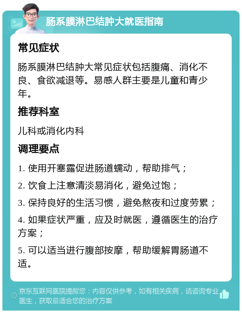 肠系膜淋巴结肿大就医指南 常见症状 肠系膜淋巴结肿大常见症状包括腹痛、消化不良、食欲减退等。易感人群主要是儿童和青少年。 推荐科室 儿科或消化内科 调理要点 1. 使用开塞露促进肠道蠕动，帮助排气； 2. 饮食上注意清淡易消化，避免过饱； 3. 保持良好的生活习惯，避免熬夜和过度劳累； 4. 如果症状严重，应及时就医，遵循医生的治疗方案； 5. 可以适当进行腹部按摩，帮助缓解胃肠道不适。