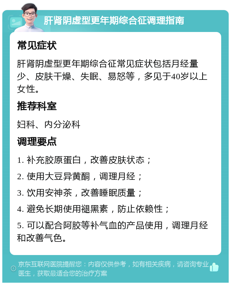 肝肾阴虚型更年期综合征调理指南 常见症状 肝肾阴虚型更年期综合征常见症状包括月经量少、皮肤干燥、失眠、易怒等，多见于40岁以上女性。 推荐科室 妇科、内分泌科 调理要点 1. 补充胶原蛋白，改善皮肤状态； 2. 使用大豆异黄酮，调理月经； 3. 饮用安神茶，改善睡眠质量； 4. 避免长期使用褪黑素，防止依赖性； 5. 可以配合阿胶等补气血的产品使用，调理月经和改善气色。