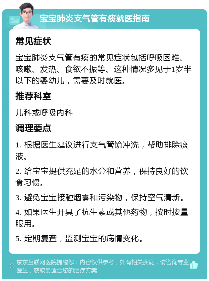 宝宝肺炎支气管有痰就医指南 常见症状 宝宝肺炎支气管有痰的常见症状包括呼吸困难、咳嗽、发热、食欲不振等。这种情况多见于1岁半以下的婴幼儿，需要及时就医。 推荐科室 儿科或呼吸内科 调理要点 1. 根据医生建议进行支气管镜冲洗，帮助排除痰液。 2. 给宝宝提供充足的水分和营养，保持良好的饮食习惯。 3. 避免宝宝接触烟雾和污染物，保持空气清新。 4. 如果医生开具了抗生素或其他药物，按时按量服用。 5. 定期复查，监测宝宝的病情变化。