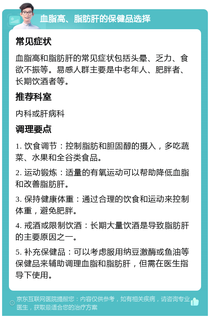 血脂高、脂肪肝的保健品选择 常见症状 血脂高和脂肪肝的常见症状包括头晕、乏力、食欲不振等。易感人群主要是中老年人、肥胖者、长期饮酒者等。 推荐科室 内科或肝病科 调理要点 1. 饮食调节：控制脂肪和胆固醇的摄入，多吃蔬菜、水果和全谷类食品。 2. 运动锻炼：适量的有氧运动可以帮助降低血脂和改善脂肪肝。 3. 保持健康体重：通过合理的饮食和运动来控制体重，避免肥胖。 4. 戒酒或限制饮酒：长期大量饮酒是导致脂肪肝的主要原因之一。 5. 补充保健品：可以考虑服用纳豆激酶或鱼油等保健品来辅助调理血脂和脂肪肝，但需在医生指导下使用。