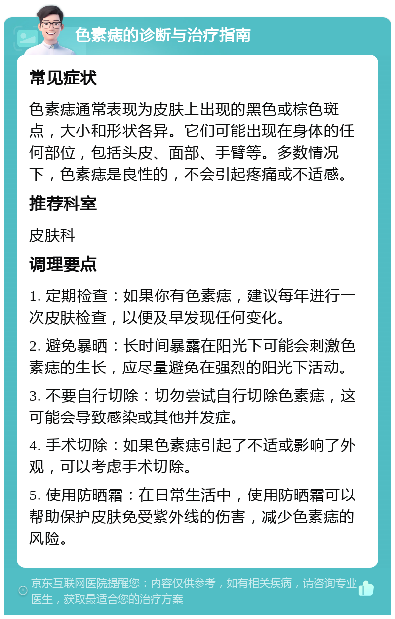 色素痣的诊断与治疗指南 常见症状 色素痣通常表现为皮肤上出现的黑色或棕色斑点，大小和形状各异。它们可能出现在身体的任何部位，包括头皮、面部、手臂等。多数情况下，色素痣是良性的，不会引起疼痛或不适感。 推荐科室 皮肤科 调理要点 1. 定期检查：如果你有色素痣，建议每年进行一次皮肤检查，以便及早发现任何变化。 2. 避免暴晒：长时间暴露在阳光下可能会刺激色素痣的生长，应尽量避免在强烈的阳光下活动。 3. 不要自行切除：切勿尝试自行切除色素痣，这可能会导致感染或其他并发症。 4. 手术切除：如果色素痣引起了不适或影响了外观，可以考虑手术切除。 5. 使用防晒霜：在日常生活中，使用防晒霜可以帮助保护皮肤免受紫外线的伤害，减少色素痣的风险。