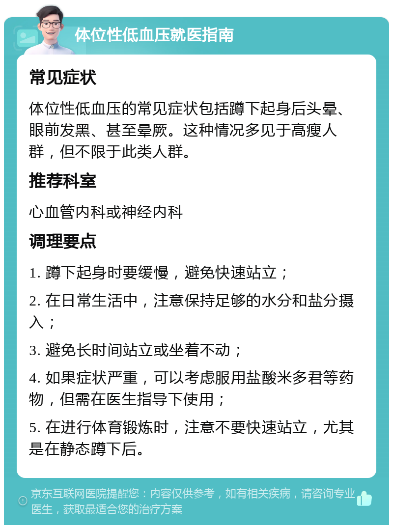 体位性低血压就医指南 常见症状 体位性低血压的常见症状包括蹲下起身后头晕、眼前发黑、甚至晕厥。这种情况多见于高瘦人群，但不限于此类人群。 推荐科室 心血管内科或神经内科 调理要点 1. 蹲下起身时要缓慢，避免快速站立； 2. 在日常生活中，注意保持足够的水分和盐分摄入； 3. 避免长时间站立或坐着不动； 4. 如果症状严重，可以考虑服用盐酸米多君等药物，但需在医生指导下使用； 5. 在进行体育锻炼时，注意不要快速站立，尤其是在静态蹲下后。