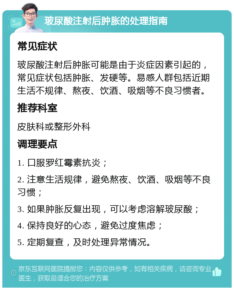 玻尿酸注射后肿胀的处理指南 常见症状 玻尿酸注射后肿胀可能是由于炎症因素引起的，常见症状包括肿胀、发硬等。易感人群包括近期生活不规律、熬夜、饮酒、吸烟等不良习惯者。 推荐科室 皮肤科或整形外科 调理要点 1. 口服罗红霉素抗炎； 2. 注意生活规律，避免熬夜、饮酒、吸烟等不良习惯； 3. 如果肿胀反复出现，可以考虑溶解玻尿酸； 4. 保持良好的心态，避免过度焦虑； 5. 定期复查，及时处理异常情况。