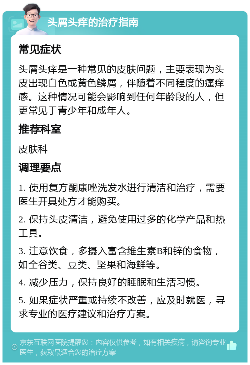 头屑头痒的治疗指南 常见症状 头屑头痒是一种常见的皮肤问题，主要表现为头皮出现白色或黄色鳞屑，伴随着不同程度的瘙痒感。这种情况可能会影响到任何年龄段的人，但更常见于青少年和成年人。 推荐科室 皮肤科 调理要点 1. 使用复方酮康唑洗发水进行清洁和治疗，需要医生开具处方才能购买。 2. 保持头皮清洁，避免使用过多的化学产品和热工具。 3. 注意饮食，多摄入富含维生素B和锌的食物，如全谷类、豆类、坚果和海鲜等。 4. 减少压力，保持良好的睡眠和生活习惯。 5. 如果症状严重或持续不改善，应及时就医，寻求专业的医疗建议和治疗方案。