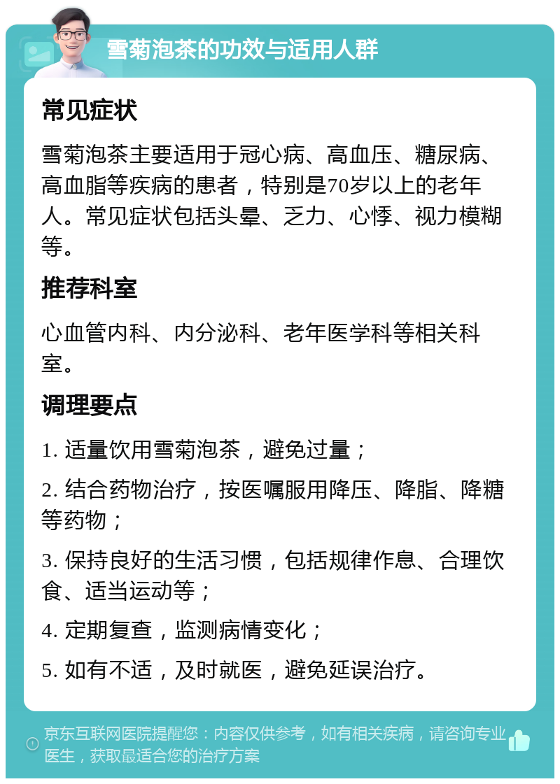 雪菊泡茶的功效与适用人群 常见症状 雪菊泡茶主要适用于冠心病、高血压、糖尿病、高血脂等疾病的患者，特别是70岁以上的老年人。常见症状包括头晕、乏力、心悸、视力模糊等。 推荐科室 心血管内科、内分泌科、老年医学科等相关科室。 调理要点 1. 适量饮用雪菊泡茶，避免过量； 2. 结合药物治疗，按医嘱服用降压、降脂、降糖等药物； 3. 保持良好的生活习惯，包括规律作息、合理饮食、适当运动等； 4. 定期复查，监测病情变化； 5. 如有不适，及时就医，避免延误治疗。