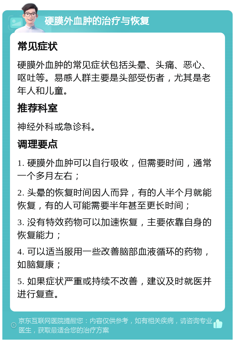 硬膜外血肿的治疗与恢复 常见症状 硬膜外血肿的常见症状包括头晕、头痛、恶心、呕吐等。易感人群主要是头部受伤者，尤其是老年人和儿童。 推荐科室 神经外科或急诊科。 调理要点 1. 硬膜外血肿可以自行吸收，但需要时间，通常一个多月左右； 2. 头晕的恢复时间因人而异，有的人半个月就能恢复，有的人可能需要半年甚至更长时间； 3. 没有特效药物可以加速恢复，主要依靠自身的恢复能力； 4. 可以适当服用一些改善脑部血液循环的药物，如脑复康； 5. 如果症状严重或持续不改善，建议及时就医并进行复查。