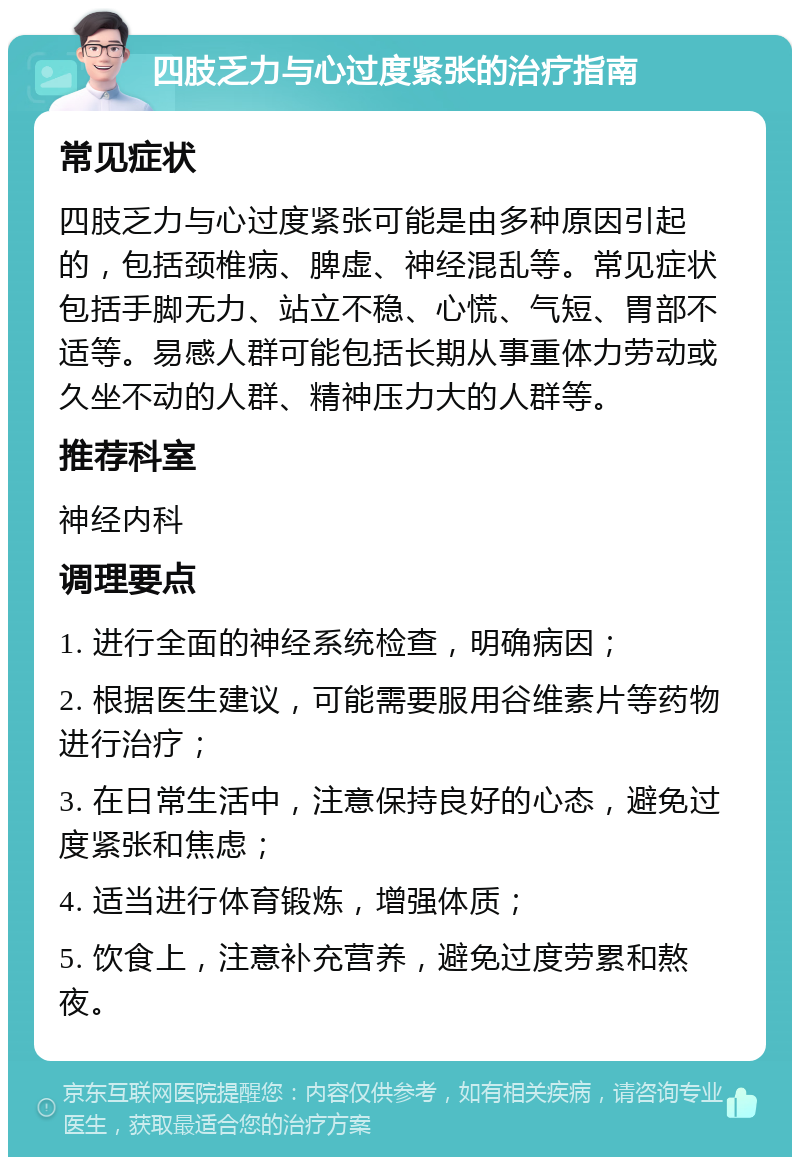 四肢乏力与心过度紧张的治疗指南 常见症状 四肢乏力与心过度紧张可能是由多种原因引起的，包括颈椎病、脾虚、神经混乱等。常见症状包括手脚无力、站立不稳、心慌、气短、胃部不适等。易感人群可能包括长期从事重体力劳动或久坐不动的人群、精神压力大的人群等。 推荐科室 神经内科 调理要点 1. 进行全面的神经系统检查，明确病因； 2. 根据医生建议，可能需要服用谷维素片等药物进行治疗； 3. 在日常生活中，注意保持良好的心态，避免过度紧张和焦虑； 4. 适当进行体育锻炼，增强体质； 5. 饮食上，注意补充营养，避免过度劳累和熬夜。