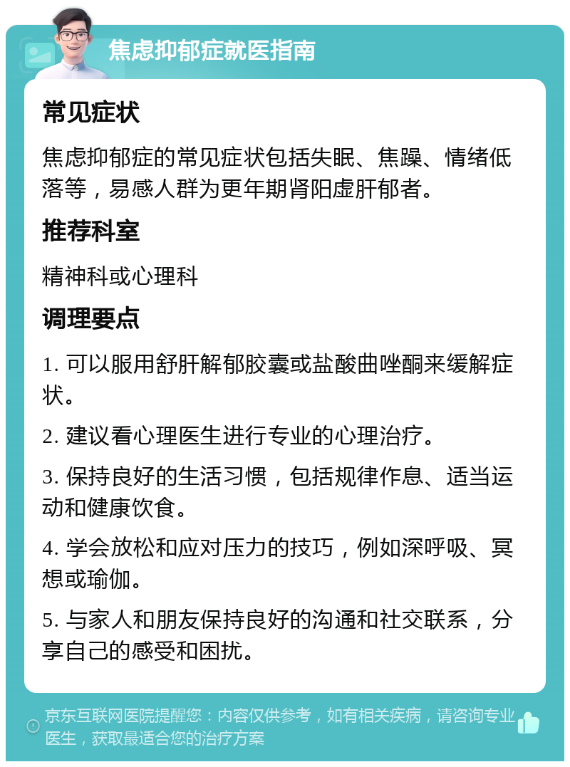 焦虑抑郁症就医指南 常见症状 焦虑抑郁症的常见症状包括失眠、焦躁、情绪低落等，易感人群为更年期肾阳虚肝郁者。 推荐科室 精神科或心理科 调理要点 1. 可以服用舒肝解郁胶囊或盐酸曲唑酮来缓解症状。 2. 建议看心理医生进行专业的心理治疗。 3. 保持良好的生活习惯，包括规律作息、适当运动和健康饮食。 4. 学会放松和应对压力的技巧，例如深呼吸、冥想或瑜伽。 5. 与家人和朋友保持良好的沟通和社交联系，分享自己的感受和困扰。