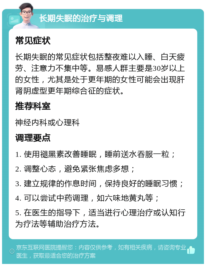 长期失眠的治疗与调理 常见症状 长期失眠的常见症状包括整夜难以入睡、白天疲劳、注意力不集中等。易感人群主要是30岁以上的女性，尤其是处于更年期的女性可能会出现肝肾阴虚型更年期综合征的症状。 推荐科室 神经内科或心理科 调理要点 1. 使用褪黑素改善睡眠，睡前送水吞服一粒； 2. 调整心态，避免紧张焦虑多想； 3. 建立规律的作息时间，保持良好的睡眠习惯； 4. 可以尝试中药调理，如六味地黄丸等； 5. 在医生的指导下，适当进行心理治疗或认知行为疗法等辅助治疗方法。