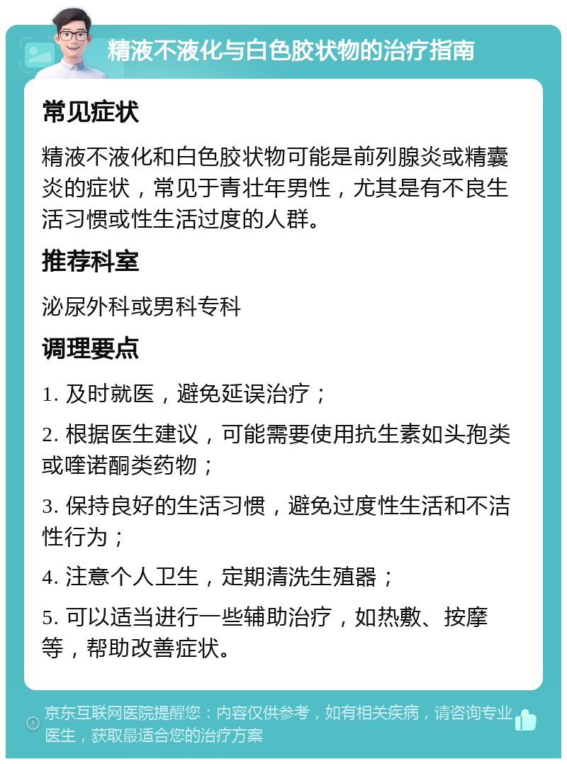 精液不液化与白色胶状物的治疗指南 常见症状 精液不液化和白色胶状物可能是前列腺炎或精囊炎的症状，常见于青壮年男性，尤其是有不良生活习惯或性生活过度的人群。 推荐科室 泌尿外科或男科专科 调理要点 1. 及时就医，避免延误治疗； 2. 根据医生建议，可能需要使用抗生素如头孢类或喹诺酮类药物； 3. 保持良好的生活习惯，避免过度性生活和不洁性行为； 4. 注意个人卫生，定期清洗生殖器； 5. 可以适当进行一些辅助治疗，如热敷、按摩等，帮助改善症状。