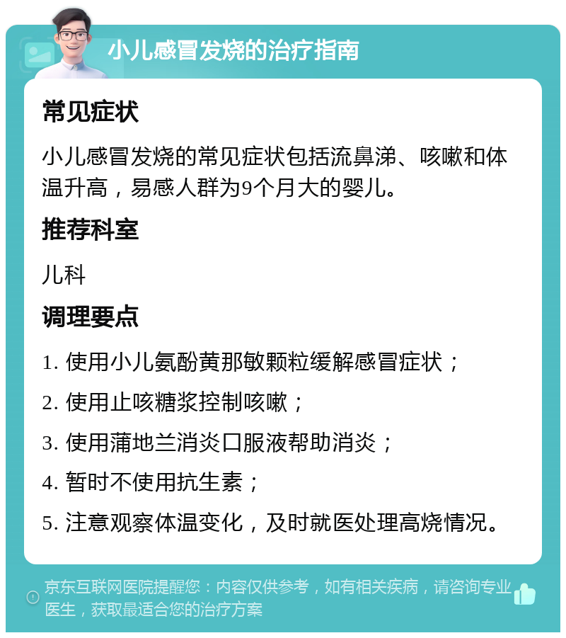 小儿感冒发烧的治疗指南 常见症状 小儿感冒发烧的常见症状包括流鼻涕、咳嗽和体温升高，易感人群为9个月大的婴儿。 推荐科室 儿科 调理要点 1. 使用小儿氨酚黄那敏颗粒缓解感冒症状； 2. 使用止咳糖浆控制咳嗽； 3. 使用蒲地兰消炎口服液帮助消炎； 4. 暂时不使用抗生素； 5. 注意观察体温变化，及时就医处理高烧情况。