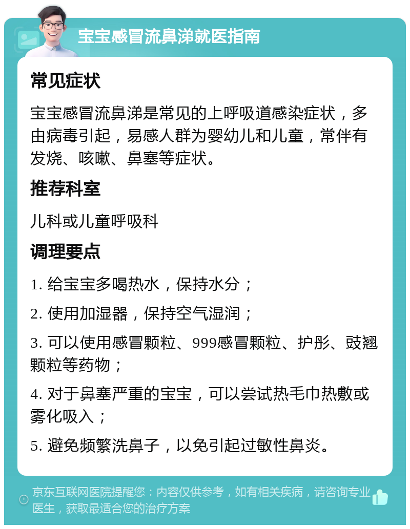 宝宝感冒流鼻涕就医指南 常见症状 宝宝感冒流鼻涕是常见的上呼吸道感染症状，多由病毒引起，易感人群为婴幼儿和儿童，常伴有发烧、咳嗽、鼻塞等症状。 推荐科室 儿科或儿童呼吸科 调理要点 1. 给宝宝多喝热水，保持水分； 2. 使用加湿器，保持空气湿润； 3. 可以使用感冒颗粒、999感冒颗粒、护彤、豉翘颗粒等药物； 4. 对于鼻塞严重的宝宝，可以尝试热毛巾热敷或雾化吸入； 5. 避免频繁洗鼻子，以免引起过敏性鼻炎。