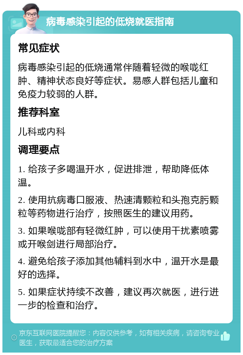 病毒感染引起的低烧就医指南 常见症状 病毒感染引起的低烧通常伴随着轻微的喉咙红肿、精神状态良好等症状。易感人群包括儿童和免疫力较弱的人群。 推荐科室 儿科或内科 调理要点 1. 给孩子多喝温开水，促进排泄，帮助降低体温。 2. 使用抗病毒口服液、热速清颗粒和头孢克肟颗粒等药物进行治疗，按照医生的建议用药。 3. 如果喉咙部有轻微红肿，可以使用干扰素喷雾或开喉剑进行局部治疗。 4. 避免给孩子添加其他辅料到水中，温开水是最好的选择。 5. 如果症状持续不改善，建议再次就医，进行进一步的检查和治疗。