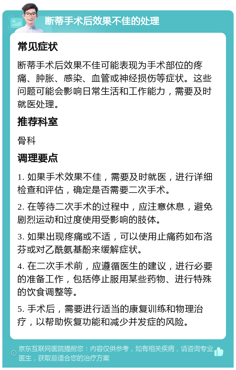 断蒂手术后效果不佳的处理 常见症状 断蒂手术后效果不佳可能表现为手术部位的疼痛、肿胀、感染、血管或神经损伤等症状。这些问题可能会影响日常生活和工作能力，需要及时就医处理。 推荐科室 骨科 调理要点 1. 如果手术效果不佳，需要及时就医，进行详细检查和评估，确定是否需要二次手术。 2. 在等待二次手术的过程中，应注意休息，避免剧烈运动和过度使用受影响的肢体。 3. 如果出现疼痛或不适，可以使用止痛药如布洛芬或对乙酰氨基酚来缓解症状。 4. 在二次手术前，应遵循医生的建议，进行必要的准备工作，包括停止服用某些药物、进行特殊的饮食调整等。 5. 手术后，需要进行适当的康复训练和物理治疗，以帮助恢复功能和减少并发症的风险。