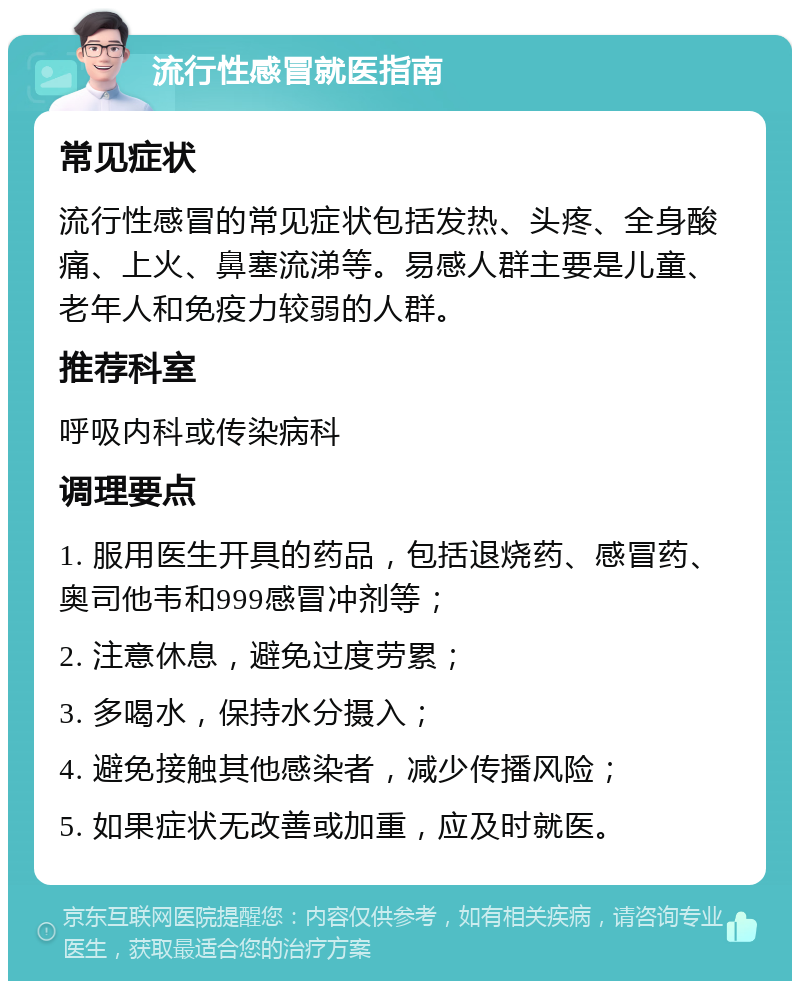 流行性感冒就医指南 常见症状 流行性感冒的常见症状包括发热、头疼、全身酸痛、上火、鼻塞流涕等。易感人群主要是儿童、老年人和免疫力较弱的人群。 推荐科室 呼吸内科或传染病科 调理要点 1. 服用医生开具的药品，包括退烧药、感冒药、奥司他韦和999感冒冲剂等； 2. 注意休息，避免过度劳累； 3. 多喝水，保持水分摄入； 4. 避免接触其他感染者，减少传播风险； 5. 如果症状无改善或加重，应及时就医。