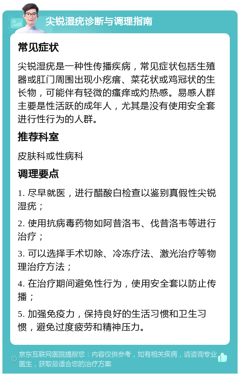 尖锐湿疣诊断与调理指南 常见症状 尖锐湿疣是一种性传播疾病，常见症状包括生殖器或肛门周围出现小疙瘩、菜花状或鸡冠状的生长物，可能伴有轻微的瘙痒或灼热感。易感人群主要是性活跃的成年人，尤其是没有使用安全套进行性行为的人群。 推荐科室 皮肤科或性病科 调理要点 1. 尽早就医，进行醋酸白检查以鉴别真假性尖锐湿疣； 2. 使用抗病毒药物如阿昔洛韦、伐昔洛韦等进行治疗； 3. 可以选择手术切除、冷冻疗法、激光治疗等物理治疗方法； 4. 在治疗期间避免性行为，使用安全套以防止传播； 5. 加强免疫力，保持良好的生活习惯和卫生习惯，避免过度疲劳和精神压力。