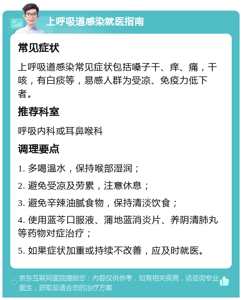 上呼吸道感染就医指南 常见症状 上呼吸道感染常见症状包括嗓子干、痒、痛，干咳，有白痰等，易感人群为受凉、免疫力低下者。 推荐科室 呼吸内科或耳鼻喉科 调理要点 1. 多喝温水，保持喉部湿润； 2. 避免受凉及劳累，注意休息； 3. 避免辛辣油腻食物，保持清淡饮食； 4. 使用蓝芩口服液、蒲地蓝消炎片、养阴清肺丸等药物对症治疗； 5. 如果症状加重或持续不改善，应及时就医。