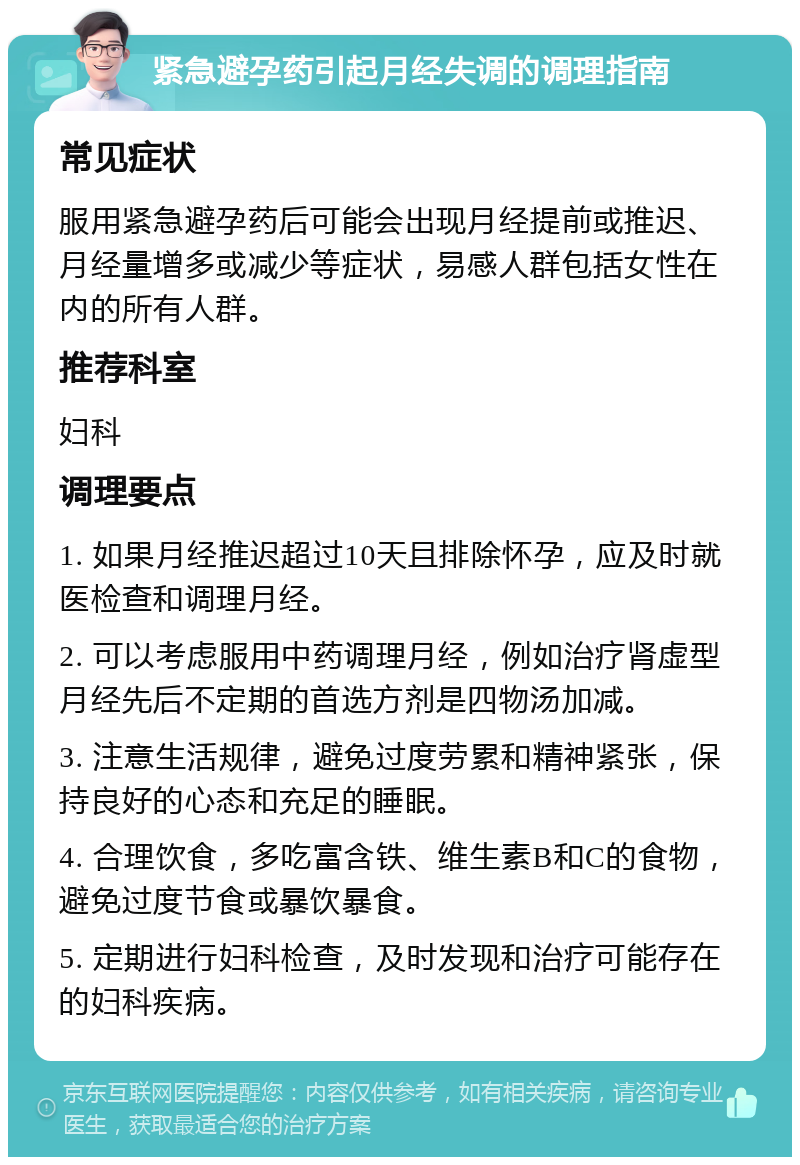 紧急避孕药引起月经失调的调理指南 常见症状 服用紧急避孕药后可能会出现月经提前或推迟、月经量增多或减少等症状，易感人群包括女性在内的所有人群。 推荐科室 妇科 调理要点 1. 如果月经推迟超过10天且排除怀孕，应及时就医检查和调理月经。 2. 可以考虑服用中药调理月经，例如治疗肾虚型月经先后不定期的首选方剂是四物汤加减。 3. 注意生活规律，避免过度劳累和精神紧张，保持良好的心态和充足的睡眠。 4. 合理饮食，多吃富含铁、维生素B和C的食物，避免过度节食或暴饮暴食。 5. 定期进行妇科检查，及时发现和治疗可能存在的妇科疾病。