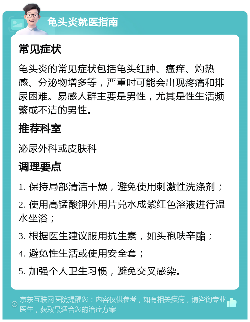 龟头炎就医指南 常见症状 龟头炎的常见症状包括龟头红肿、瘙痒、灼热感、分泌物增多等，严重时可能会出现疼痛和排尿困难。易感人群主要是男性，尤其是性生活频繁或不洁的男性。 推荐科室 泌尿外科或皮肤科 调理要点 1. 保持局部清洁干燥，避免使用刺激性洗涤剂； 2. 使用高锰酸钾外用片兑水成紫红色溶液进行温水坐浴； 3. 根据医生建议服用抗生素，如头孢呋辛酯； 4. 避免性生活或使用安全套； 5. 加强个人卫生习惯，避免交叉感染。