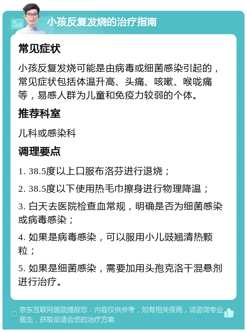 小孩反复发烧的治疗指南 常见症状 小孩反复发烧可能是由病毒或细菌感染引起的，常见症状包括体温升高、头痛、咳嗽、喉咙痛等，易感人群为儿童和免疫力较弱的个体。 推荐科室 儿科或感染科 调理要点 1. 38.5度以上口服布洛芬进行退烧； 2. 38.5度以下使用热毛巾擦身进行物理降温； 3. 白天去医院检查血常规，明确是否为细菌感染或病毒感染； 4. 如果是病毒感染，可以服用小儿豉翘清热颗粒； 5. 如果是细菌感染，需要加用头孢克洛干混悬剂进行治疗。