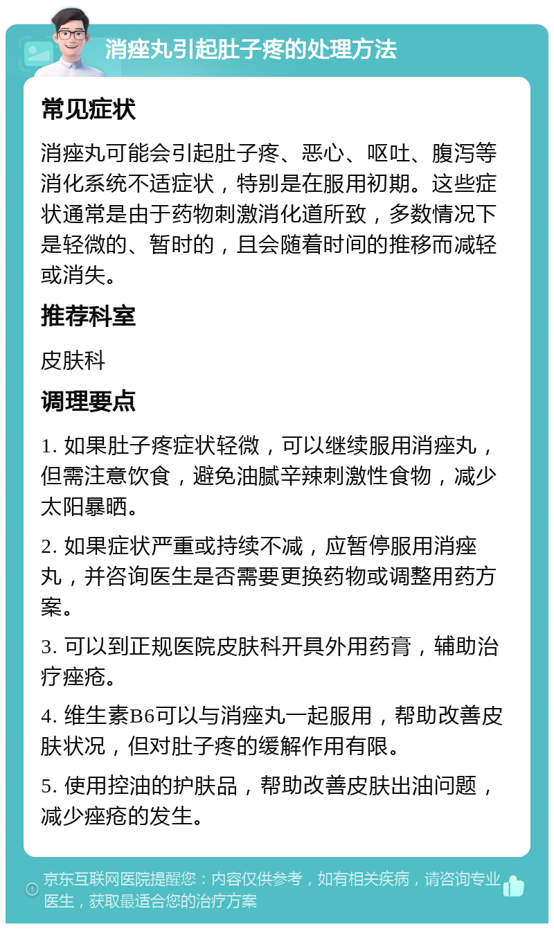 消痤丸引起肚子疼的处理方法 常见症状 消痤丸可能会引起肚子疼、恶心、呕吐、腹泻等消化系统不适症状，特别是在服用初期。这些症状通常是由于药物刺激消化道所致，多数情况下是轻微的、暂时的，且会随着时间的推移而减轻或消失。 推荐科室 皮肤科 调理要点 1. 如果肚子疼症状轻微，可以继续服用消痤丸，但需注意饮食，避免油腻辛辣刺激性食物，减少太阳暴晒。 2. 如果症状严重或持续不减，应暂停服用消痤丸，并咨询医生是否需要更换药物或调整用药方案。 3. 可以到正规医院皮肤科开具外用药膏，辅助治疗痤疮。 4. 维生素B6可以与消痤丸一起服用，帮助改善皮肤状况，但对肚子疼的缓解作用有限。 5. 使用控油的护肤品，帮助改善皮肤出油问题，减少痤疮的发生。