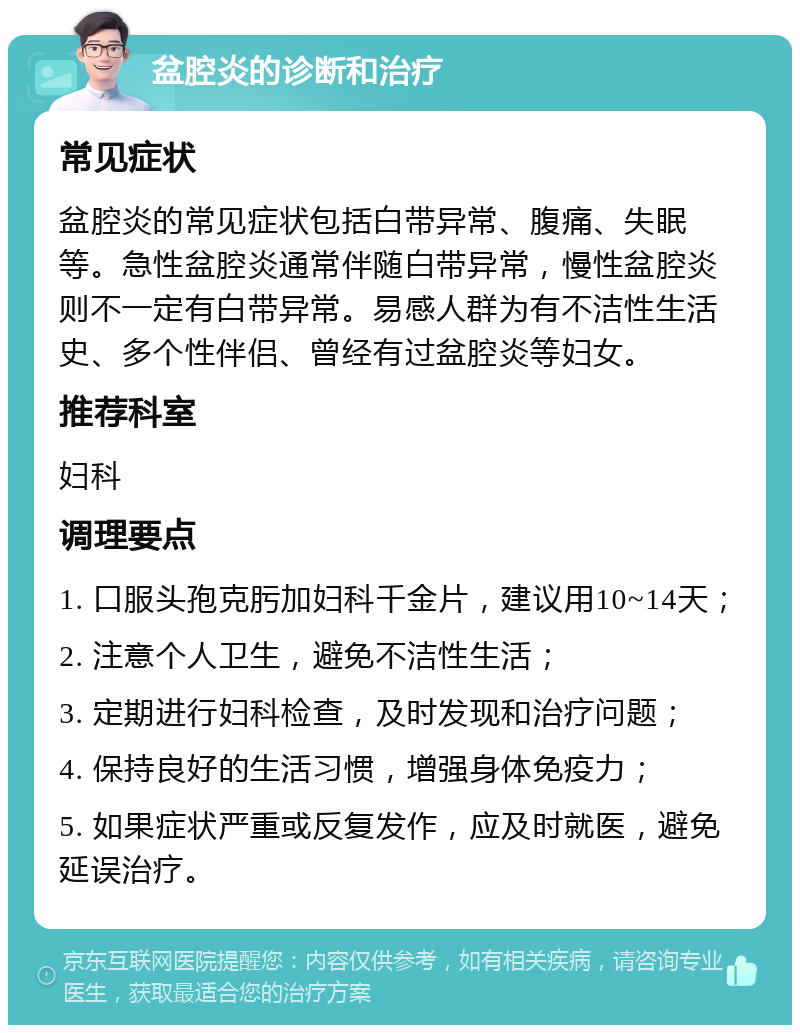 盆腔炎的诊断和治疗 常见症状 盆腔炎的常见症状包括白带异常、腹痛、失眠等。急性盆腔炎通常伴随白带异常，慢性盆腔炎则不一定有白带异常。易感人群为有不洁性生活史、多个性伴侣、曾经有过盆腔炎等妇女。 推荐科室 妇科 调理要点 1. 口服头孢克肟加妇科千金片，建议用10~14天； 2. 注意个人卫生，避免不洁性生活； 3. 定期进行妇科检查，及时发现和治疗问题； 4. 保持良好的生活习惯，增强身体免疫力； 5. 如果症状严重或反复发作，应及时就医，避免延误治疗。