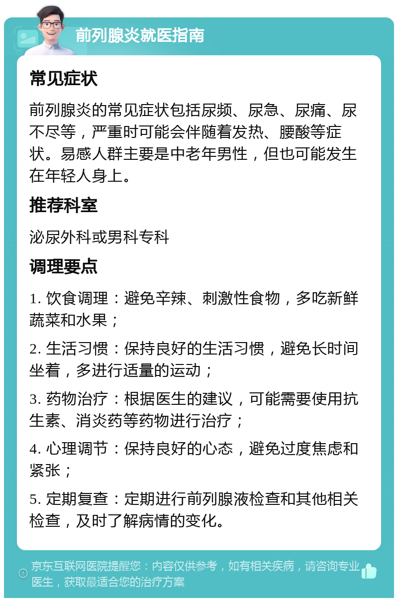 前列腺炎就医指南 常见症状 前列腺炎的常见症状包括尿频、尿急、尿痛、尿不尽等，严重时可能会伴随着发热、腰酸等症状。易感人群主要是中老年男性，但也可能发生在年轻人身上。 推荐科室 泌尿外科或男科专科 调理要点 1. 饮食调理：避免辛辣、刺激性食物，多吃新鲜蔬菜和水果； 2. 生活习惯：保持良好的生活习惯，避免长时间坐着，多进行适量的运动； 3. 药物治疗：根据医生的建议，可能需要使用抗生素、消炎药等药物进行治疗； 4. 心理调节：保持良好的心态，避免过度焦虑和紧张； 5. 定期复查：定期进行前列腺液检查和其他相关检查，及时了解病情的变化。