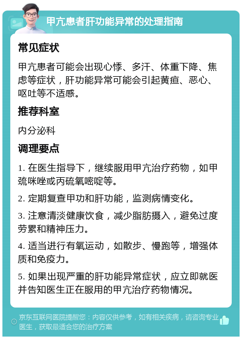 甲亢患者肝功能异常的处理指南 常见症状 甲亢患者可能会出现心悸、多汗、体重下降、焦虑等症状，肝功能异常可能会引起黄疸、恶心、呕吐等不适感。 推荐科室 内分泌科 调理要点 1. 在医生指导下，继续服用甲亢治疗药物，如甲巯咪唑或丙硫氧嘧啶等。 2. 定期复查甲功和肝功能，监测病情变化。 3. 注意清淡健康饮食，减少脂肪摄入，避免过度劳累和精神压力。 4. 适当进行有氧运动，如散步、慢跑等，增强体质和免疫力。 5. 如果出现严重的肝功能异常症状，应立即就医并告知医生正在服用的甲亢治疗药物情况。