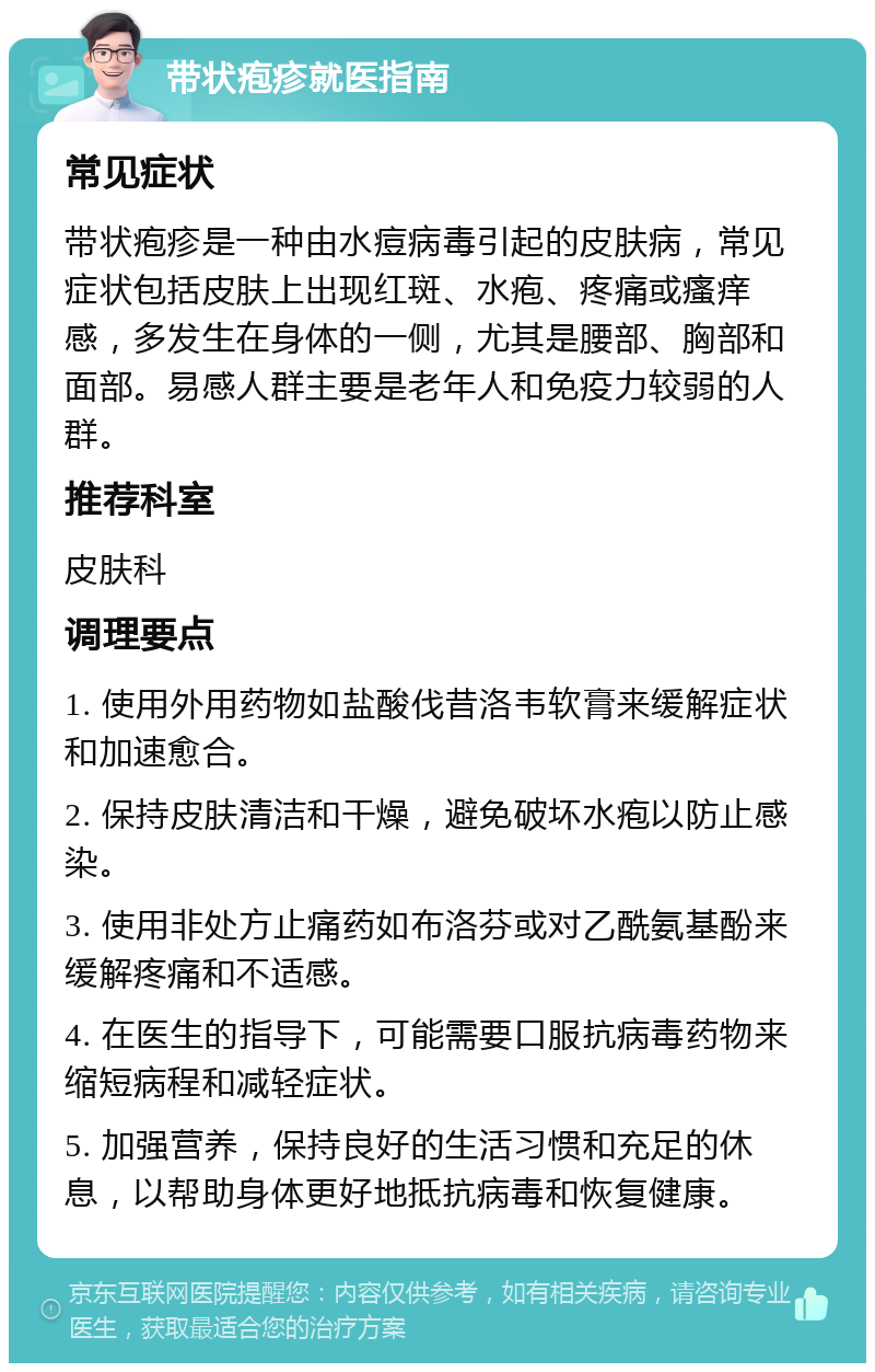 带状疱疹就医指南 常见症状 带状疱疹是一种由水痘病毒引起的皮肤病，常见症状包括皮肤上出现红斑、水疱、疼痛或瘙痒感，多发生在身体的一侧，尤其是腰部、胸部和面部。易感人群主要是老年人和免疫力较弱的人群。 推荐科室 皮肤科 调理要点 1. 使用外用药物如盐酸伐昔洛韦软膏来缓解症状和加速愈合。 2. 保持皮肤清洁和干燥，避免破坏水疱以防止感染。 3. 使用非处方止痛药如布洛芬或对乙酰氨基酚来缓解疼痛和不适感。 4. 在医生的指导下，可能需要口服抗病毒药物来缩短病程和减轻症状。 5. 加强营养，保持良好的生活习惯和充足的休息，以帮助身体更好地抵抗病毒和恢复健康。