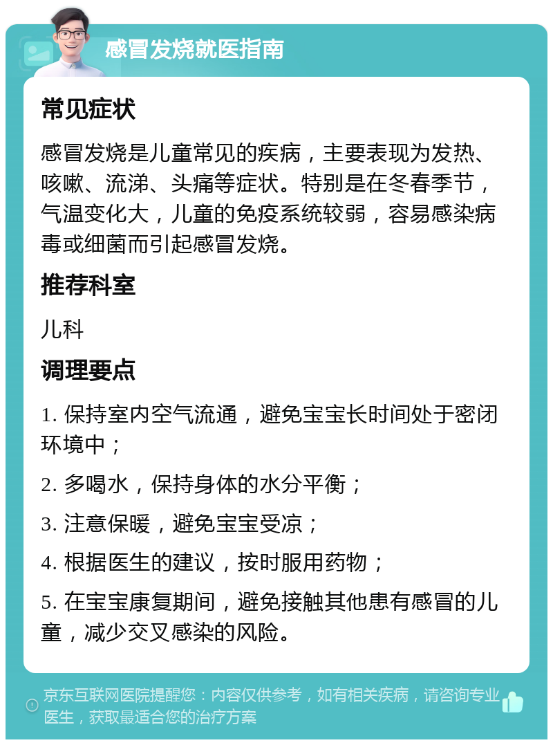 感冒发烧就医指南 常见症状 感冒发烧是儿童常见的疾病，主要表现为发热、咳嗽、流涕、头痛等症状。特别是在冬春季节，气温变化大，儿童的免疫系统较弱，容易感染病毒或细菌而引起感冒发烧。 推荐科室 儿科 调理要点 1. 保持室内空气流通，避免宝宝长时间处于密闭环境中； 2. 多喝水，保持身体的水分平衡； 3. 注意保暖，避免宝宝受凉； 4. 根据医生的建议，按时服用药物； 5. 在宝宝康复期间，避免接触其他患有感冒的儿童，减少交叉感染的风险。