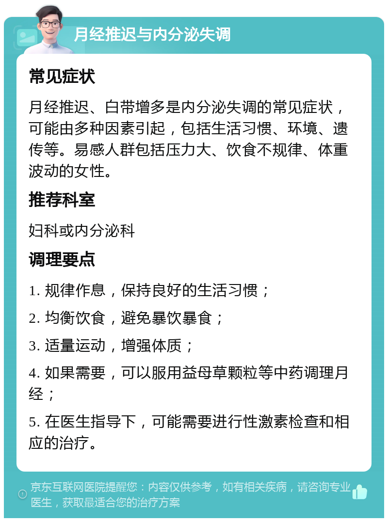 月经推迟与内分泌失调 常见症状 月经推迟、白带增多是内分泌失调的常见症状，可能由多种因素引起，包括生活习惯、环境、遗传等。易感人群包括压力大、饮食不规律、体重波动的女性。 推荐科室 妇科或内分泌科 调理要点 1. 规律作息，保持良好的生活习惯； 2. 均衡饮食，避免暴饮暴食； 3. 适量运动，增强体质； 4. 如果需要，可以服用益母草颗粒等中药调理月经； 5. 在医生指导下，可能需要进行性激素检查和相应的治疗。