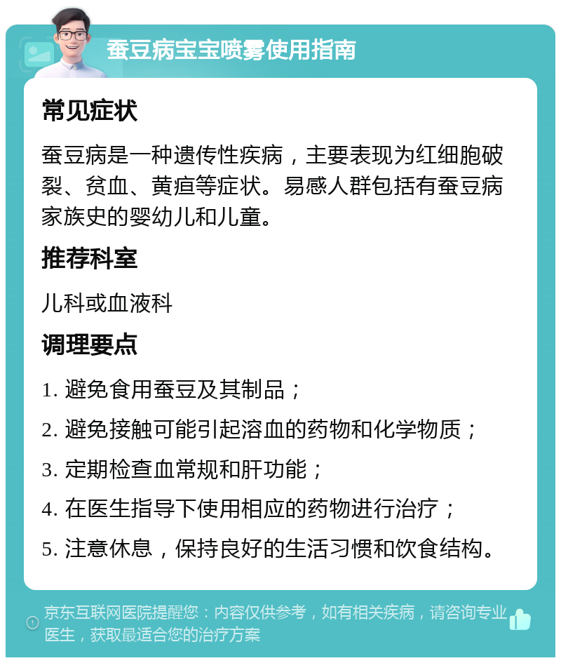 蚕豆病宝宝喷雾使用指南 常见症状 蚕豆病是一种遗传性疾病，主要表现为红细胞破裂、贫血、黄疸等症状。易感人群包括有蚕豆病家族史的婴幼儿和儿童。 推荐科室 儿科或血液科 调理要点 1. 避免食用蚕豆及其制品； 2. 避免接触可能引起溶血的药物和化学物质； 3. 定期检查血常规和肝功能； 4. 在医生指导下使用相应的药物进行治疗； 5. 注意休息，保持良好的生活习惯和饮食结构。