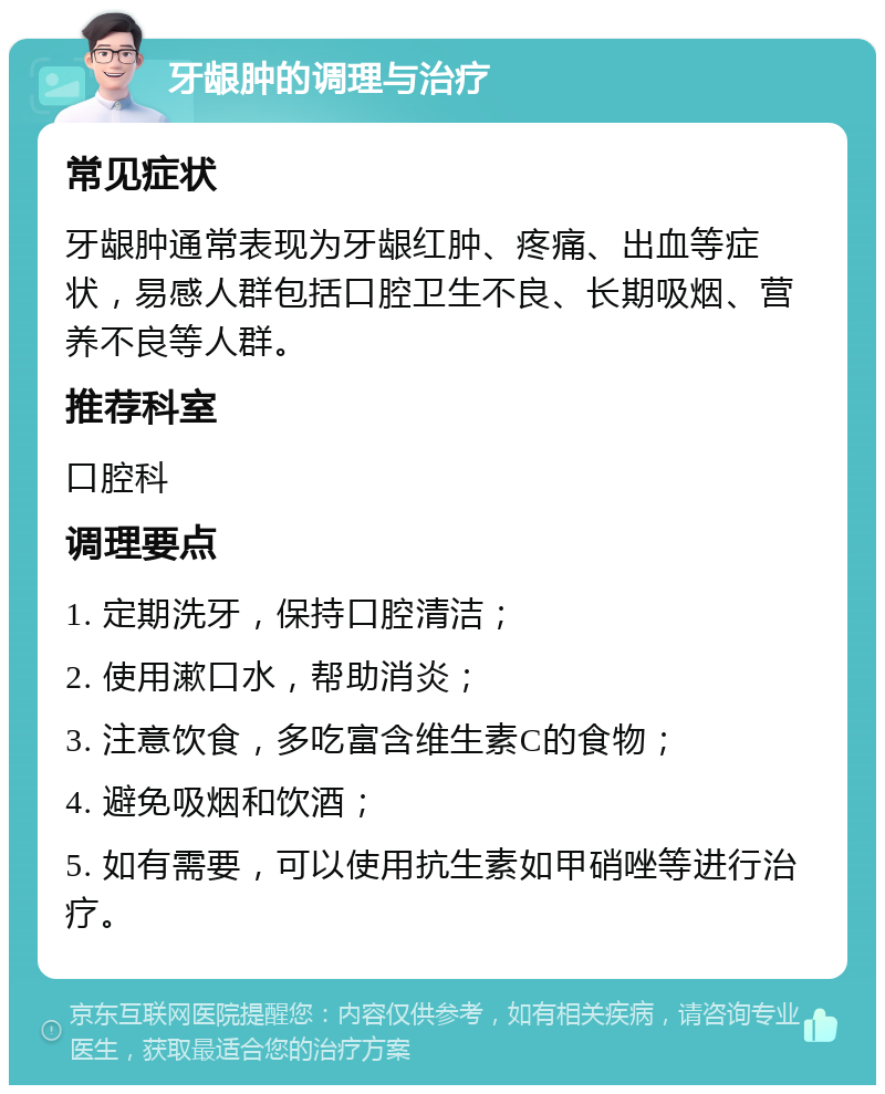 牙龈肿的调理与治疗 常见症状 牙龈肿通常表现为牙龈红肿、疼痛、出血等症状，易感人群包括口腔卫生不良、长期吸烟、营养不良等人群。 推荐科室 口腔科 调理要点 1. 定期洗牙，保持口腔清洁； 2. 使用漱口水，帮助消炎； 3. 注意饮食，多吃富含维生素C的食物； 4. 避免吸烟和饮酒； 5. 如有需要，可以使用抗生素如甲硝唑等进行治疗。