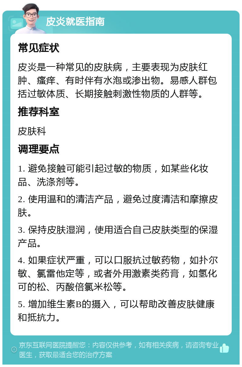 皮炎就医指南 常见症状 皮炎是一种常见的皮肤病，主要表现为皮肤红肿、瘙痒、有时伴有水泡或渗出物。易感人群包括过敏体质、长期接触刺激性物质的人群等。 推荐科室 皮肤科 调理要点 1. 避免接触可能引起过敏的物质，如某些化妆品、洗涤剂等。 2. 使用温和的清洁产品，避免过度清洁和摩擦皮肤。 3. 保持皮肤湿润，使用适合自己皮肤类型的保湿产品。 4. 如果症状严重，可以口服抗过敏药物，如扑尔敏、氯雷他定等，或者外用激素类药膏，如氢化可的松、丙酸倍氯米松等。 5. 增加维生素B的摄入，可以帮助改善皮肤健康和抵抗力。