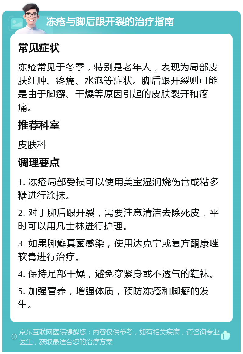 冻疮与脚后跟开裂的治疗指南 常见症状 冻疮常见于冬季，特别是老年人，表现为局部皮肤红肿、疼痛、水泡等症状。脚后跟开裂则可能是由于脚癣、干燥等原因引起的皮肤裂开和疼痛。 推荐科室 皮肤科 调理要点 1. 冻疮局部受损可以使用美宝湿润烧伤膏或粘多糖进行涂抹。 2. 对于脚后跟开裂，需要注意清洁去除死皮，平时可以用凡士林进行护理。 3. 如果脚癣真菌感染，使用达克宁或复方酮康唑软膏进行治疗。 4. 保持足部干燥，避免穿紧身或不透气的鞋袜。 5. 加强营养，增强体质，预防冻疮和脚癣的发生。