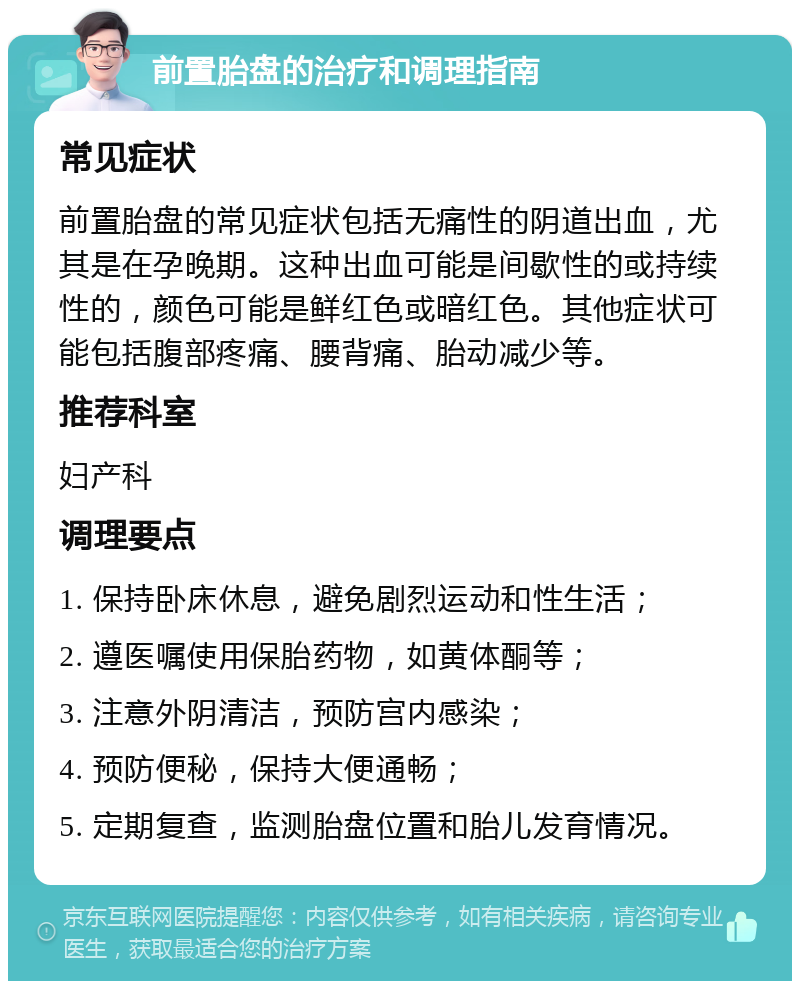 前置胎盘的治疗和调理指南 常见症状 前置胎盘的常见症状包括无痛性的阴道出血，尤其是在孕晚期。这种出血可能是间歇性的或持续性的，颜色可能是鲜红色或暗红色。其他症状可能包括腹部疼痛、腰背痛、胎动减少等。 推荐科室 妇产科 调理要点 1. 保持卧床休息，避免剧烈运动和性生活； 2. 遵医嘱使用保胎药物，如黄体酮等； 3. 注意外阴清洁，预防宫内感染； 4. 预防便秘，保持大便通畅； 5. 定期复查，监测胎盘位置和胎儿发育情况。