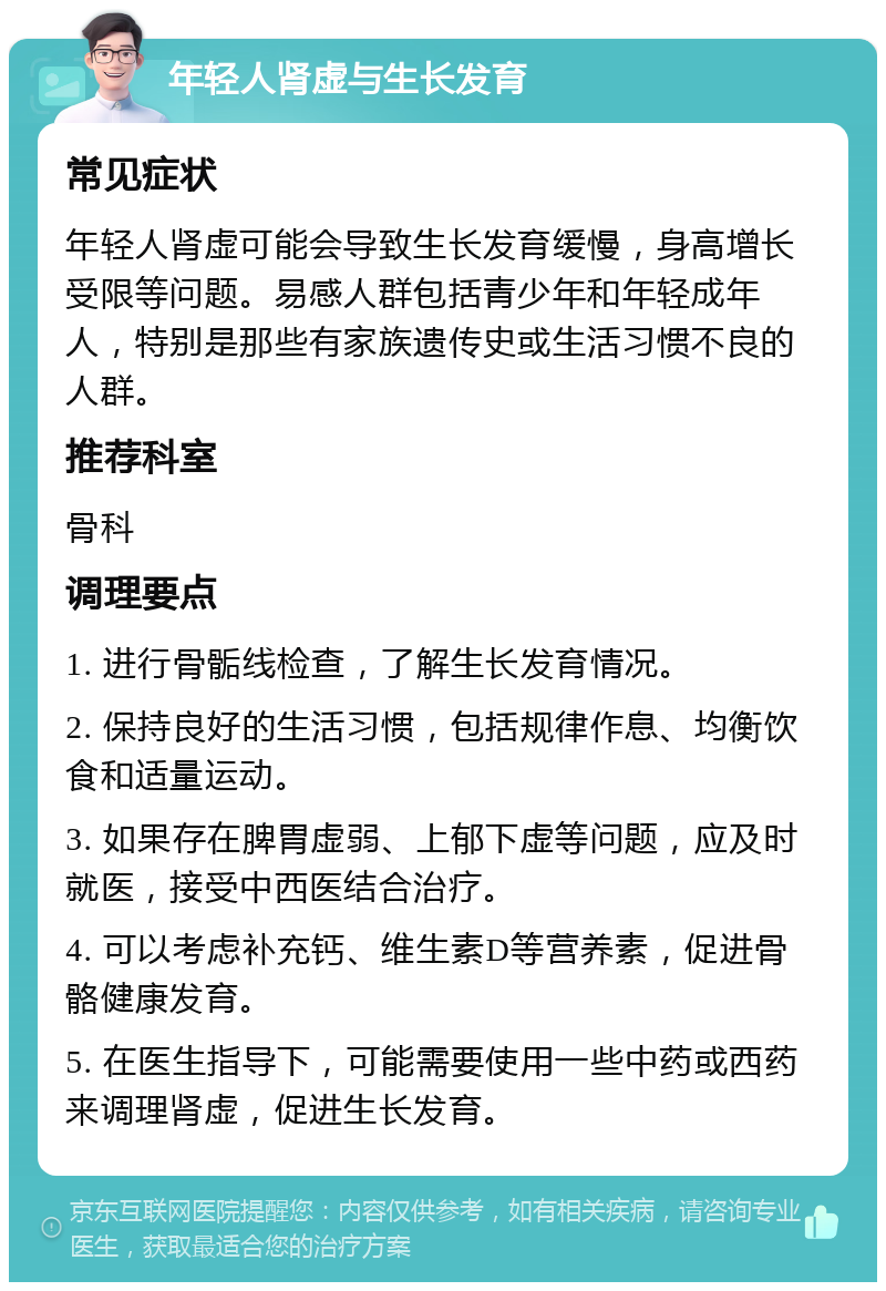 年轻人肾虚与生长发育 常见症状 年轻人肾虚可能会导致生长发育缓慢，身高增长受限等问题。易感人群包括青少年和年轻成年人，特别是那些有家族遗传史或生活习惯不良的人群。 推荐科室 骨科 调理要点 1. 进行骨骺线检查，了解生长发育情况。 2. 保持良好的生活习惯，包括规律作息、均衡饮食和适量运动。 3. 如果存在脾胃虚弱、上郁下虚等问题，应及时就医，接受中西医结合治疗。 4. 可以考虑补充钙、维生素D等营养素，促进骨骼健康发育。 5. 在医生指导下，可能需要使用一些中药或西药来调理肾虚，促进生长发育。